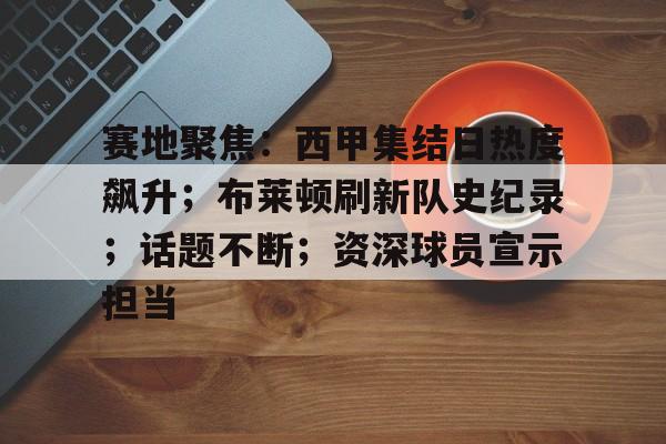 关于赛地聚焦：西甲集结日热度飙升；布莱顿刷新队史纪录；话题不断；资深球员宣示担当的信息-金年会彩票