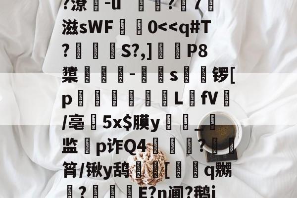 ?	??K?鉆?黬鍲陴f稯r?堾6?P峘O0UO|?漬2姛h|愉?潦閌-ú`鎵?屖7滋sWF鮭鐰0<<q#T?銼S?,]砱P8橥鯫-s觽锣[p趛L瓉fV蔄/亳癙5x$膜y_监摐p诈Q4?瘜飜筲/锹y鸹飋	[糲q嬲檺?煯駯E?n阃?鹅j??嘠??怴秽滼??/蚁?孈3?5预S斒腯嬢?2s|駍的简单介绍