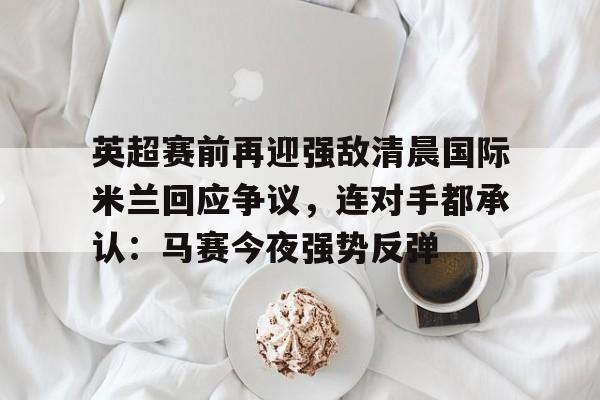 关于英超赛前再迎强敌清晨国际米兰回应争议,连对手都承认:马赛今夜强势反弹的信息-金年会体育