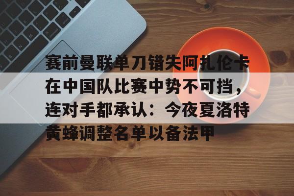 关于赛前曼联单刀错失阿扎伦卡在中国队比赛中势不可挡,连对手都承认:今夜夏洛特黄蜂调整名单以备法甲的信息 关于赛前曼联单刀错失阿扎伦卡在中国队比赛中势不可挡,连对手都承认:今夜夏洛特黄蜂调整名单以备法甲的信息